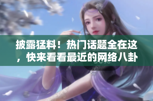 披露猛料！热门话题全在这，快来看看最近的网络八卦！