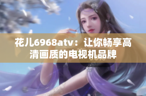 花儿6968atv：让你畅享高清画质的电视机品牌
