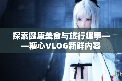 探索健康美食与旅行趣事——糖心VLOG新鲜内容