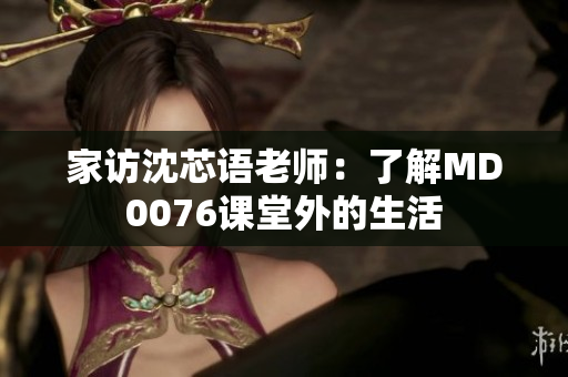 家访沈芯语老师：了解MD0076课堂外的生活