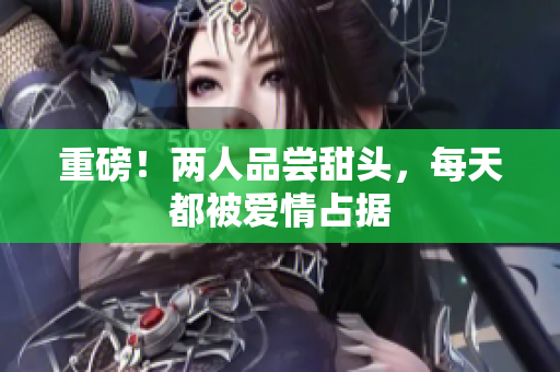 重磅！两人品尝甜头，每天都被爱情占据